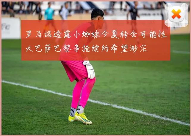 罗马诺透露小蜘蛛今夏转会可能性大巴萨巴黎争抢续约希望渺茫