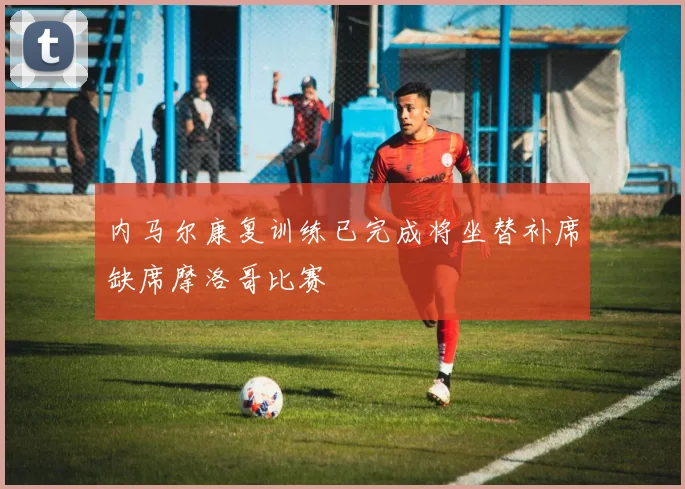 内马尔康复训练已完成将坐替补席缺席摩洛哥比赛
