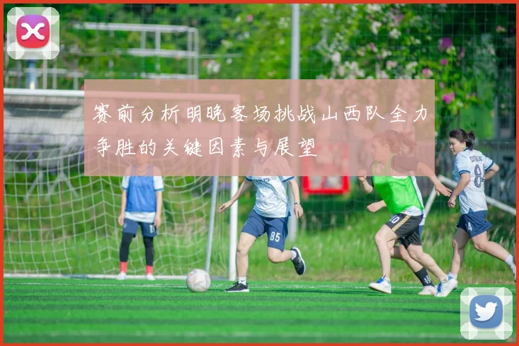 赛前分析明晚客场挑战山西队全力争胜的关键因素与展望