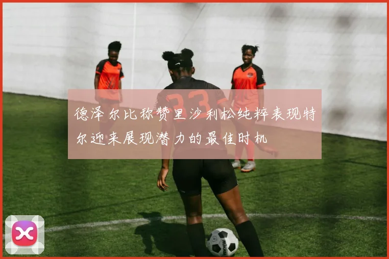 德泽尔比称赞里沙利松纯粹表现特尔迎来展现潜力的最佳时机