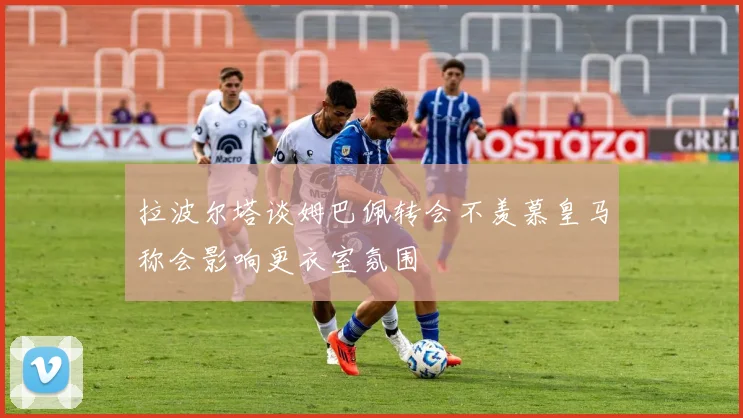 拉波尔塔谈姆巴佩转会不羡慕皇马称会影响更衣室氛围