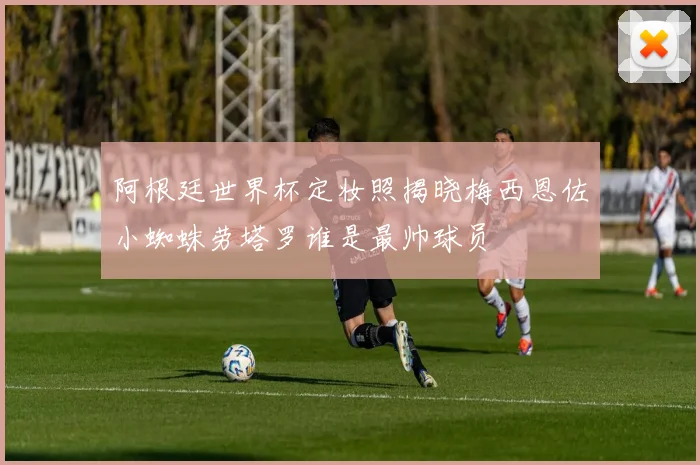 阿根廷世界杯定妆照揭晓梅西恩佐小蜘蛛劳塔罗谁是最帅球员