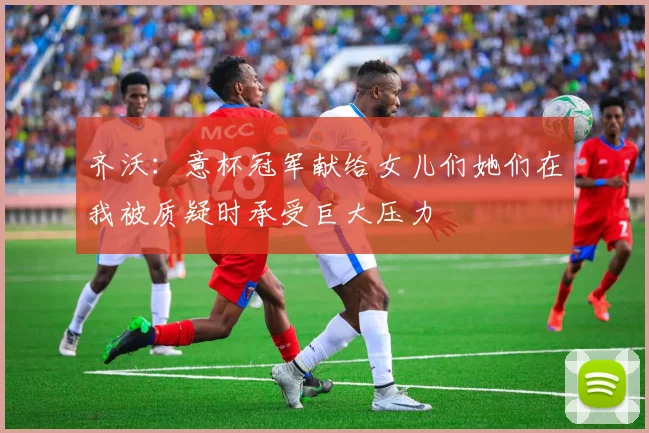 齐沃：意杯冠军献给女儿们她们在我被质疑时承受巨大压力