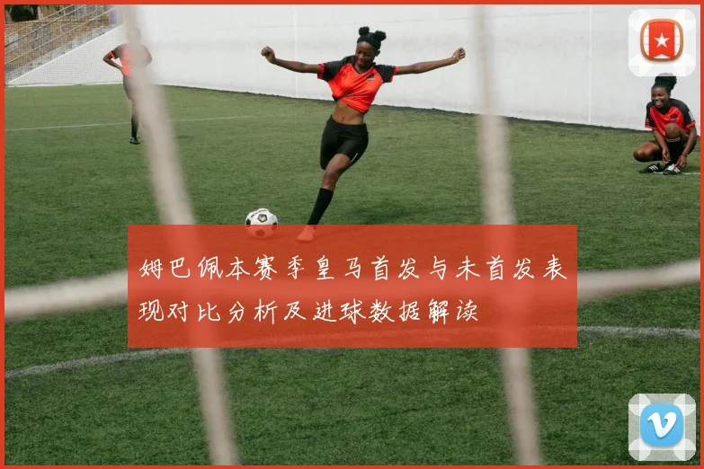 姆巴佩本赛季皇马首发与未首发表现对比分析及进球数据解读