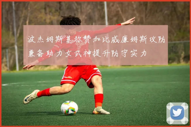 波杰姆斯基称赞加比威廉姆斯攻防兼备助力女武神提升防守实力