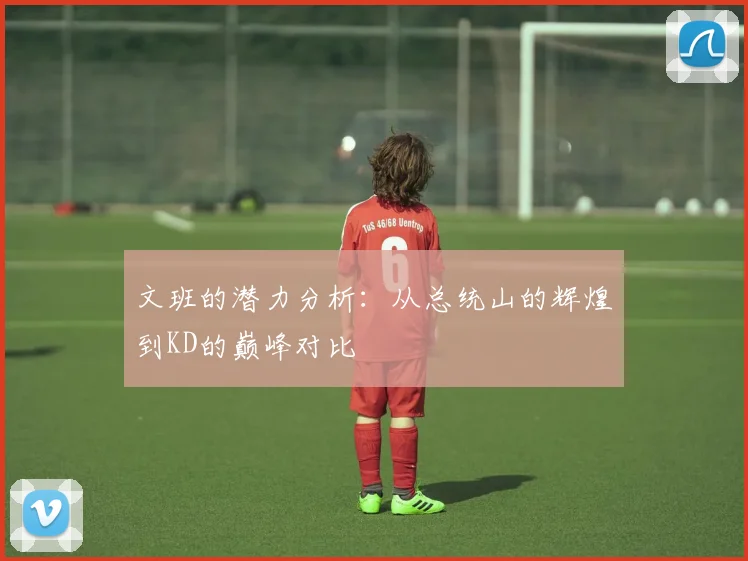 文班的潜力分析：从总统山的辉煌到KD的巅峰对比