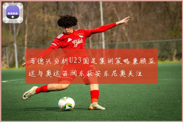 马德兴分析U23国足集训策略兼顾亚运与奥运苗润东获安东尼奥关注