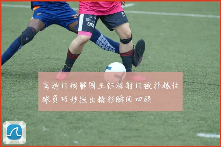 高迪门线解围王钰栋射门被扑越位球员巧妙挡出精彩瞬间回顾