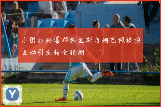 小图拉姆曝邓弗里斯与姆巴佩视频互动引发转会猜测